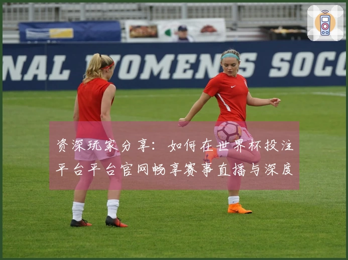 资深玩家分享：如何在世界杯投注平台平台官网畅享赛事直播与深度功能体验
